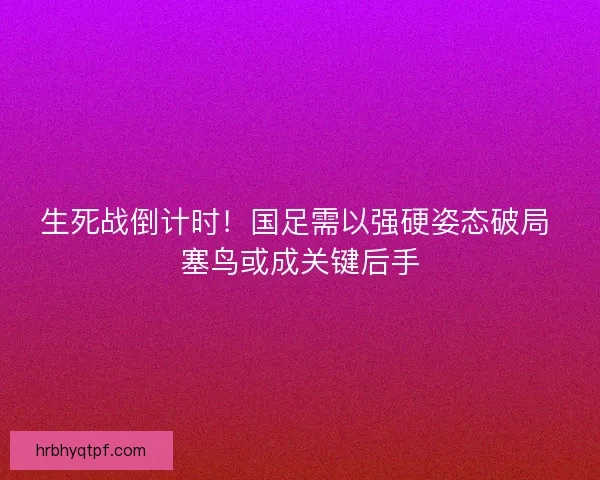 生死战倒计时！国足需以强硬姿态破局 塞鸟或成关键后手