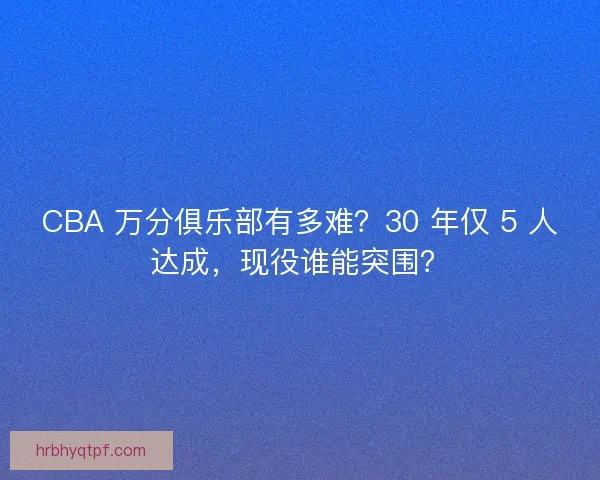 CBA 万分俱乐部有多难？30 年仅 5 人达成，现役谁能突围？