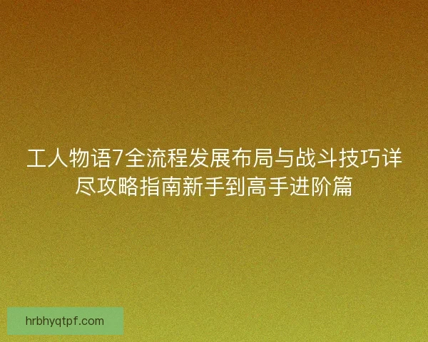 工人物语7全流程发展布局与战斗技巧详尽攻略指南新手到高手进阶篇