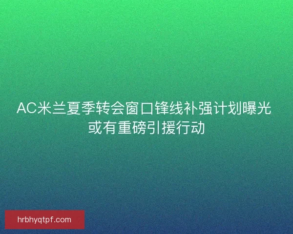 AC米兰夏季转会窗口锋线补强计划曝光 或有重磅引援行动