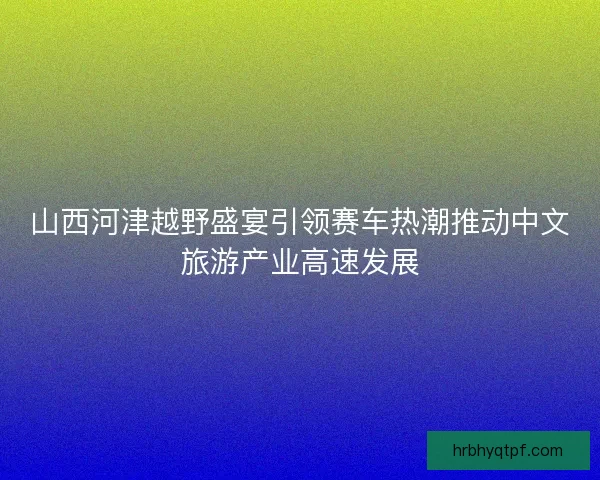 山西河津越野盛宴引领赛车热潮推动中文旅游产业高速发展