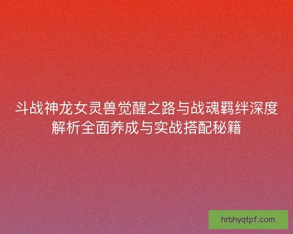 斗战神龙女灵兽觉醒之路与战魂羁绊深度解析全面养成与实战搭配秘籍 斗战神龙女灵兽觉醒之路与战魂羁绊深度解析全面养成与实战搭配秘籍