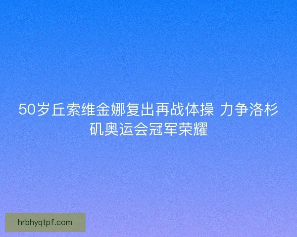 50岁丘索维金娜复出再战体操 力争洛杉矶奥运会冠军荣耀