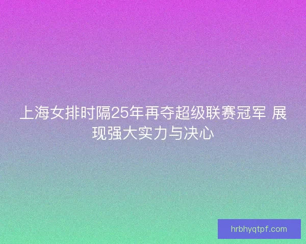 上海女排时隔25年再夺超级联赛冠军 展现强大实力与决心 上海女排时隔25年再夺超级联赛冠军 展现强大实力与决心