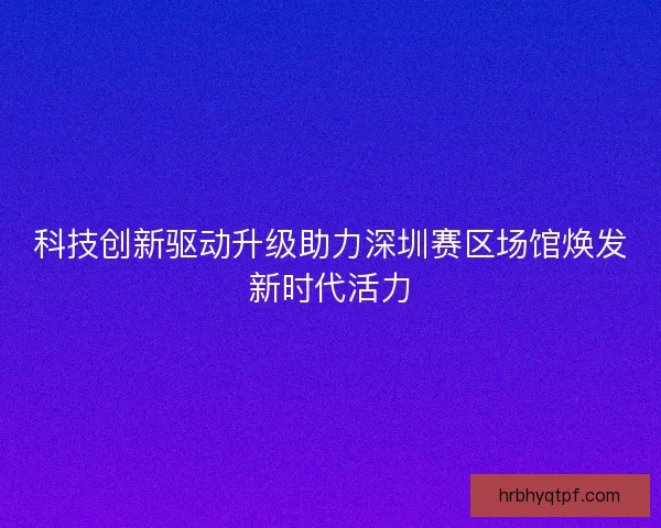 科技创新驱动升级助力深圳赛区场馆焕发新时代活力