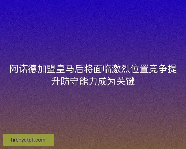 阿诺德加盟皇马后将面临激烈位置竞争提升防守能力成为关键