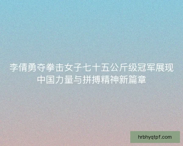 李倩勇夺拳击女子七十五公斤级冠军展现中国力量与拼搏精神新篇章