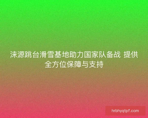 涞源跳台滑雪基地助力国家队备战 提供全方位保障与支持
