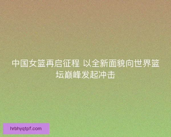 中国女篮再启征程 以全新面貌向世界篮坛巅峰发起冲击 中国女篮再启征程 以全新面貌向世界篮坛巅峰发起冲击