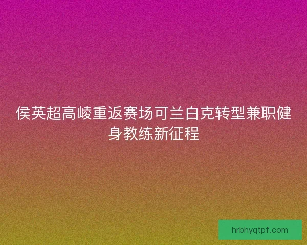 侯英超高崚重返赛场可兰白克转型兼职健身教练新征程