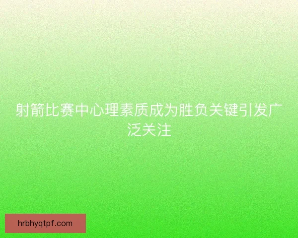 射箭比赛中心理素质成为胜负关键引发广泛关注 射箭比赛中心理素质成为胜负关键引发广泛关注