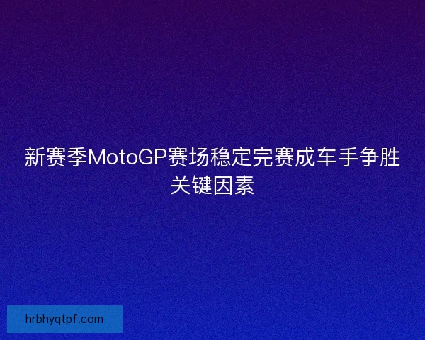 新赛季MotoGP赛场稳定完赛成车手争胜关键因素