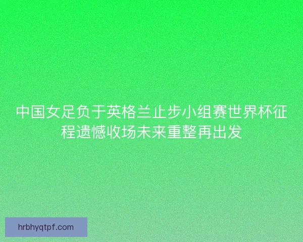 中国女足负于英格兰止步小组赛世界杯征程遗憾收场未来重整再出发