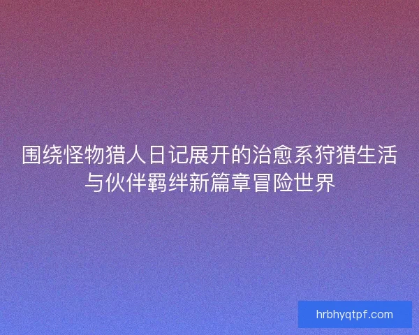 围绕怪物猎人日记展开的治愈系狩猎生活与伙伴羁绊新篇章冒险世界 围绕怪物猎人日记展开的治愈系狩猎生活与伙伴羁绊新篇章冒险世界