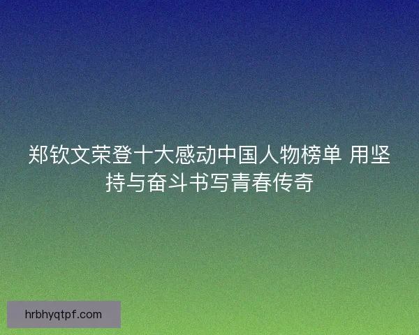 郑钦文荣登十大感动中国人物榜单 用坚持与奋斗书写青春传奇