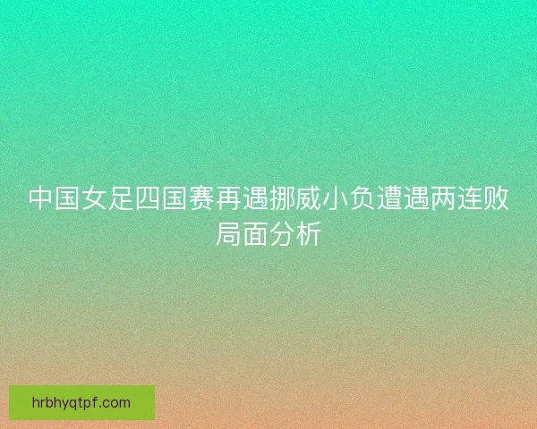 中国女足四国赛再遇挪威小负遭遇两连败局面分析