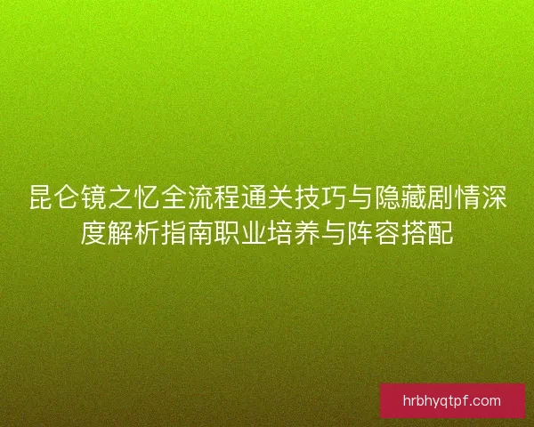 昆仑镜之忆全流程通关技巧与隐藏剧情深度解析指南职业培养与阵容搭配