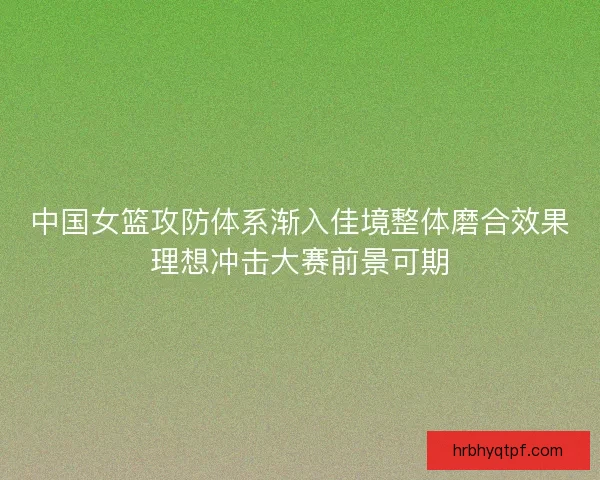 中国女篮攻防体系渐入佳境整体磨合效果理想冲击大赛前景可期 中国女篮攻防体系渐入佳境整体磨合效果理想冲击大赛前景可期