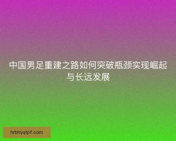 中国男足重建之路如何突破瓶颈实现崛起与长远发展