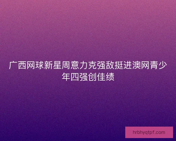 广西网球新星周意力克强敌挺进澳网青少年四强创佳绩