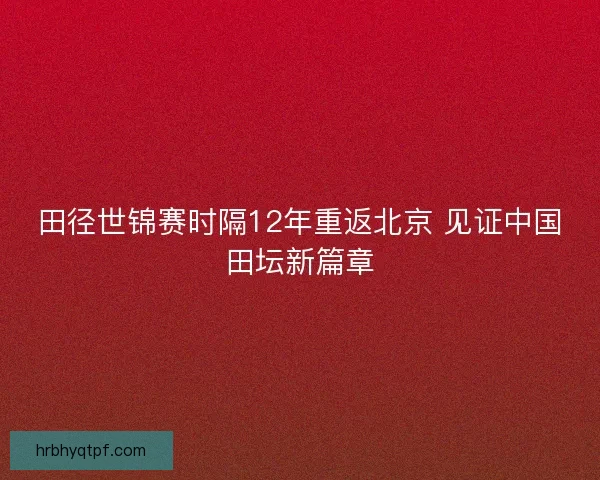 田径世锦赛时隔12年重返北京 见证中国田坛新篇章