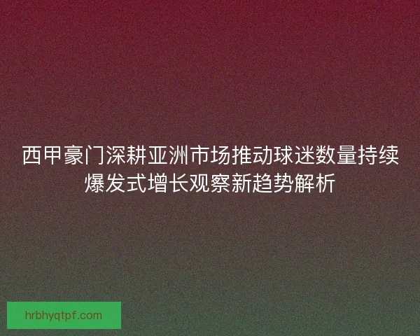 西甲豪门深耕亚洲市场推动球迷数量持续爆发式增长观察新趋势解析
