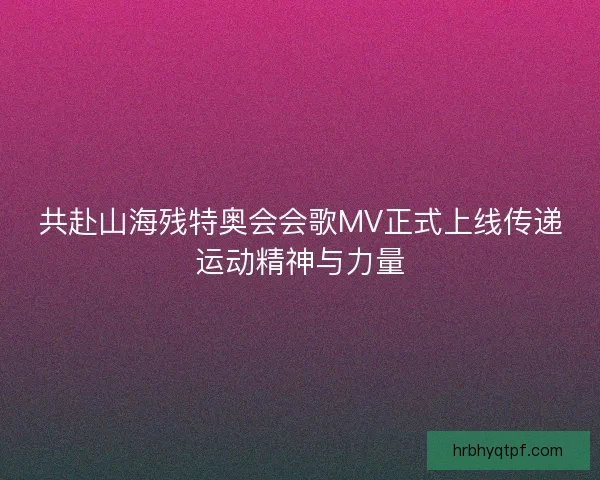 共赴山海残特奥会会歌MV正式上线传递运动精神与力量 共赴山海残特奥会会歌MV正式上线传递运动精神与力量